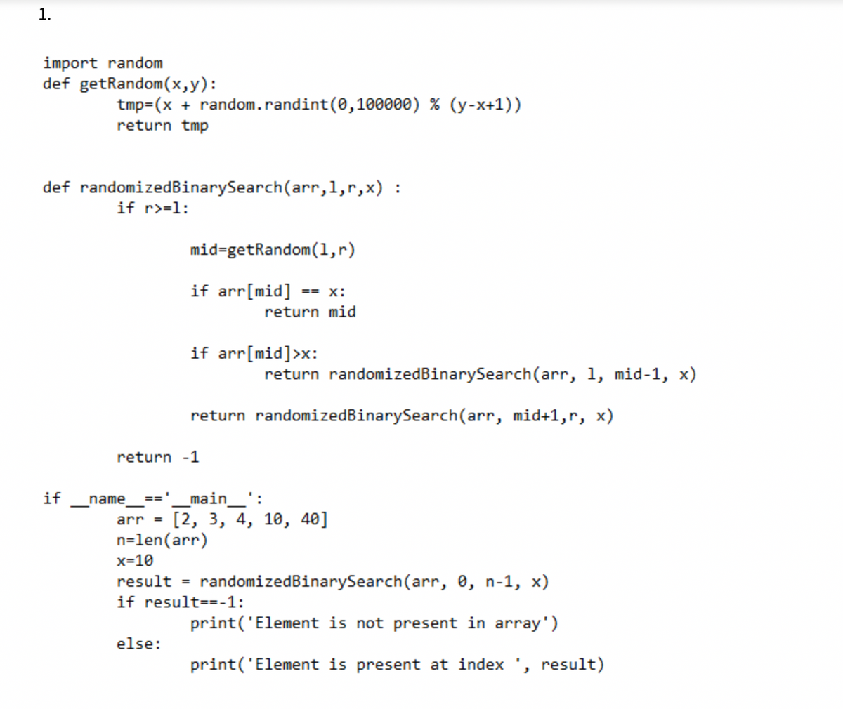 1.
import random
def getRandom(x,y):
tmp=(x + random.randint(0,100000) % (y-x+1))
return tmp
def randomizedBinarySearch(arr,1,r,x) :
if r>=1:
mid=getRandom(1,r)
if arr[mid]
== X:
return mid
if arr[mid]>x:
return randomizedBinarySearch(arr, 1, mid-1, x)
return randomizedBinarySearch(arr, mid+1,r, x)
return -1
if
name
main_':
==
[2, 3, 4, 10, 40]
arr =
n=len(arr)
x=10
result = randomizedBinarySearch(arr, 0, n-1, x)
if result==-1:
print('Element is not present in array')
else:
print('Element is present at index ', result)
