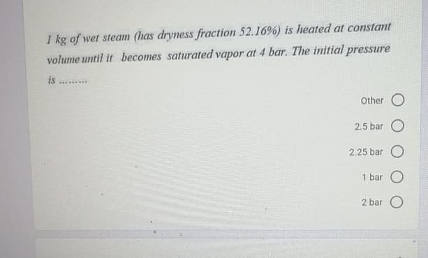 1 kg of wet steam (has dryness fraction 52.16%) is heated at constant
volume until it becomes saturated vapor at 4 bar. The initial pressure
is
. ...
Other O
2.5 bar O
2.25 bar O
1 bar O
2 bar O
