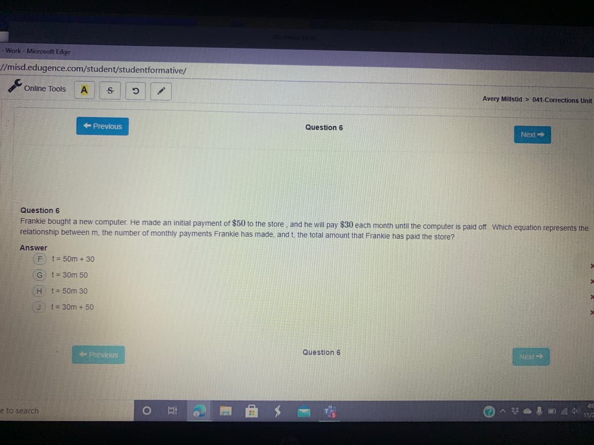 - Work - Microsoft Edge
//misd.edugence.com/student/studentformative/
Online Tools
Avery Millstid > 041-Corrections Unit
<-Previous
Question 6
Next
Question 6
Frankie bought a new computer. He made an initial payment of $50 to the store, and he will pay $30 each month until the computer is paid off Which equation represents the
relationship between m, the number of monthly payments Frankie has made, and t, the total amount that Frankie has paid the store?
Answer
t = 50m + 30
t = 30m 50
t = 50m 30
t = 30m + 50
+ Previous
Question 6
Next
e to search
11/2
