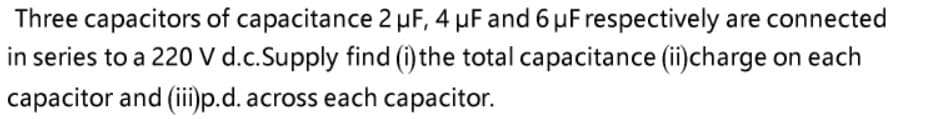 Three capacitors of capacitance 2 µF, 4 µF and 6 µF respectively are connected
in series to a 220 V d.c.Supply find (i) the total capacitance (ii)charge on each
capacitor and (ii)p.d. across each capacitor.
