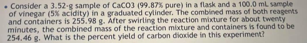 . Consider a 3.52-g sample of CaCO3 (99.87% pure) in a flask and a 100.0 mL sample
of vinegar (5% acidity) in a graduated cylinder. The combined mass of both reagents
and containers is 255.98 g. After swirling the reaction mixture for about twenty
minutes, the combined mass of the reaction mixture and containers is found to be
254.46 g. What is the percent yield of carbon dioxide in this experiment?