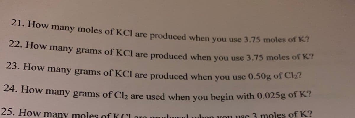 22. How many grams of KCl are produced when you use 3.75 moles of K?
21. How many moles of KCl are produced when you use 3.75 moles of K7
22. How many grams of KCl are produced when you use 3.75 moles of K
23. How many grams of KCI are produced when you use 0.50g of Cz
24. How many grams of Cb are used when you begin with 0.025g of K?
23. How many moles of KClare prodused when vou use 3 moles of K?
are
