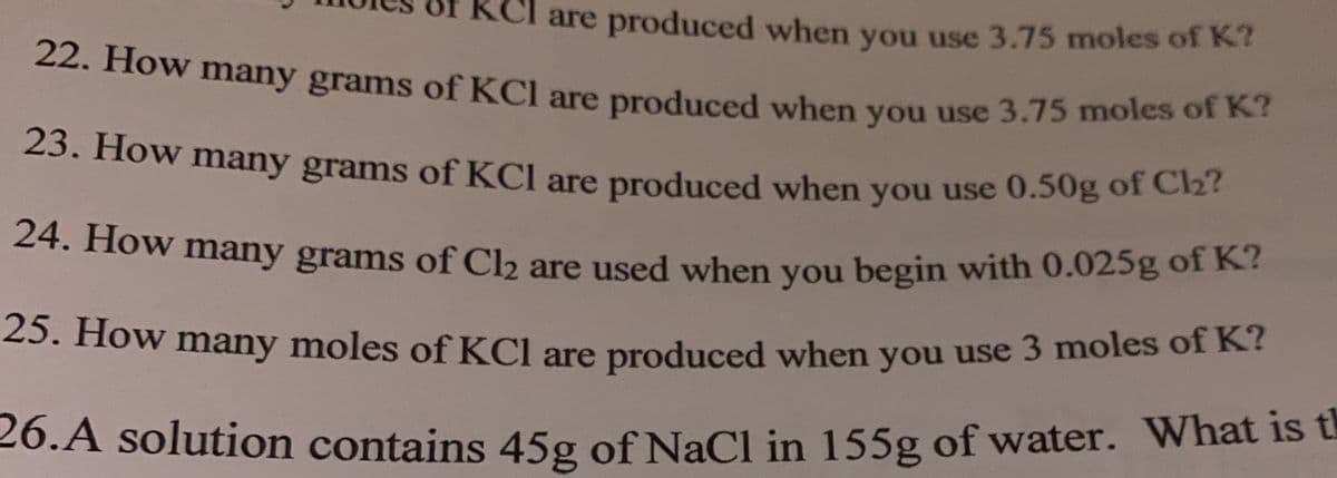 are produced when you use 3.75 moles of K?
22. How many grams of KCl are produced when you use 3.75 moles of K?
22. How many grams of KCl are produced when you use 3.75 moles of K?
23. How many grams of KCl are produced when you use 0.50g of Ciz.
24. How many grams of Ch are used when you begin with 0.025g of e.
25. How many moles ofKCl are produced when you use 3 moles of K?
26.A solution contains 45g of NaCl in 155g of water. What i ti
