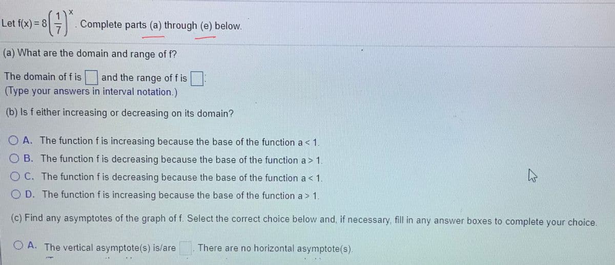 Let f(x) = 8
Complete parts (a) through (e) below.
(a) What are the domain and range of f?
The domain of f is and the range of f is
(Type your answers in interval notation.)
(b) Is f either increasing or decreasing on its domain?
O A. The function f is increasing because the base of the function a < 1
OB. The function f is decreasing because the base of the function a > 1.
O C. The function f is decreasing because the base of the function a < 1.
D. The function f is increasing because the base of the function a > 1.
(c) Find any asymptotes of the graph of f. Select the correct choice below and, if necessary. fill in any answer boxes to complete your choice.
O A. The vertical asymptote(s) is/are
There are no horizontal asymptote(s).
