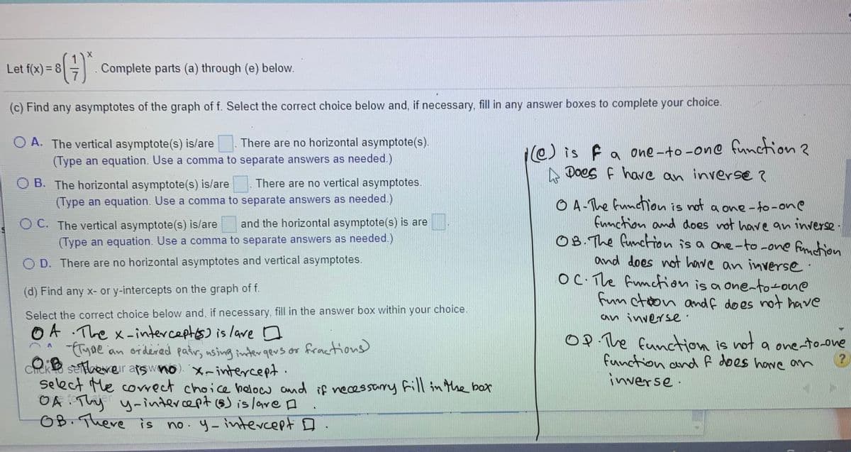 Let f(x) = 8
Complete parts (a) through (e) below.
(c) Find any asymptotes of the graph of f. Select the correct choice below and, if necessary, fill in any answer boxes to complete your choice.
O A. The vertical asymptote(s) is/are. There are no horizontal asymptote(s).
e) is f a one-to -on© function?
A Does f have an inverse ?
(Type an equation. Use a comma to separate answers as needed.)
O B. The horizontal asymptote(s) is/are
There are no vertical asymptotes.
O A-The function is not a one- to-one
fumction and does not have an inverse ·
O B. The function is a one-to -one function
and does not have an inverse.
OC The funcfion is a onento-one
fum ctoon and f does not have
(Type an equation. Use a comma to separate answers as needed.)
O C. The vertical asymptote(s) is/are
and the horizontal asymptote(s) is are
(Type an equation. Use a comma to separate answers as needed.)
O D. There are no horizontal asymptotes and vertical asymptotes.
(d) Find any x- or y-intercepts on the graph of f.
Select the correct choice below and, if necessary, fill in the answer box within your choice.
O A .The x-interceptos) is lave D
Tyne an ordered pair, using intergevs or
eke seberer atswno) Xrintercept.
Select Me correct choice helow and if necessarry frill in the box
OA Thy y-intercept (s) is lare A
OB. There is
an inverse:
O P The funcction is not a one-to-one
function and f does hove om
inverse.
fractions)
no. y- intercept D
