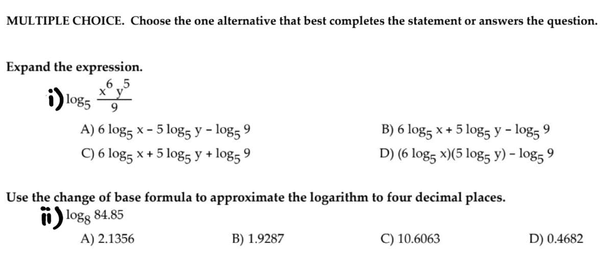 MULTIPLE CHOICE. Choose the one alternative that best completes the statement or answers the question.
Expand the expression.
i)
6 5
ху
log5
9
A) 6 log, x - 5 log, y - log, 9
B) 6 log5 x + 5 log, y – log5 9
C) 6 log5 x + 5 log5 y + log5 9
D) (6 log5 x)(5 log5 y) – log5 9
Use the change of base formula to approximate the logarithm to four decimal places.
i logs 84.85
A) 2.1356
B) 1.9287
C) 10.6063
D) 0.4682
