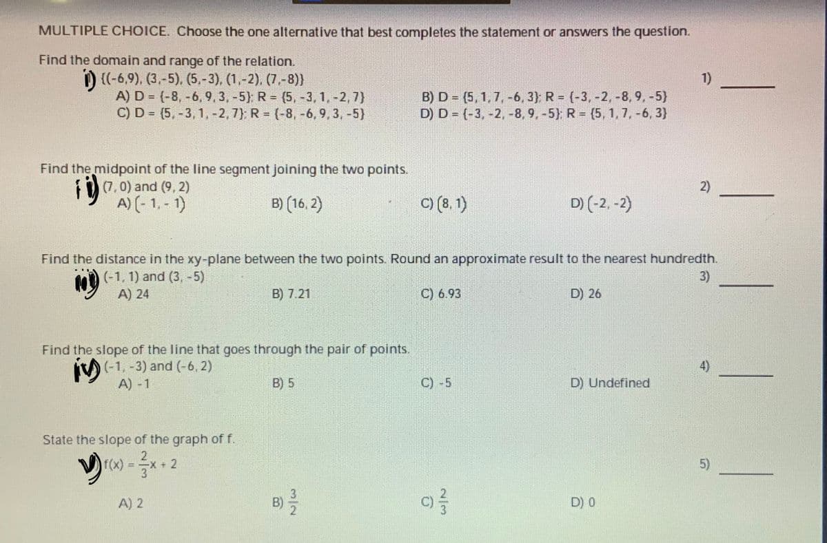 ### Mathematics Practice Quiz

#### Multiple Choice Questions
Select the one alternative that best completes the statement or answers the question.

1. **Find the domain and range of the relation.**
   \[
   \{(-6,9), (3,-5), (5,-3), (1,-2), (7,-8)\}
   \]
   A) \( D = \{-8, -6, 9, 3, -5\} \) ; \( R = \{5, -3, 1, -2, 7\} \)  
   B) \( D = \{5, 1, 7, -6, 3\} \) ; \( R = \{-3, -2, -8, 9, -5\} \)  
   C) \( D = \{5, -3, 1, -2, 77\} \) ; \( R = \{-8, -6, 9, -3, -5\} \)  
   D) \( D = \{-3, -2, -8, 9, -5\} \) ; \( R = \{5, 1, 7, -6, 3\} \)  
   ________

2. **Find the midpoint of the line segment joining the two points.**
   \[
   (7, 0) \text{ and } (9, 2)
   \]
   A) \((-1, -1)\)  
   B) \((16, 2)\)  
   C) \((8, 1)\)  
   D) \((-2, -2)\)  
   ________

3. **Find the distance in the xy-plane between the two points. Round an approximate result to the nearest hundredth.**
   \[
   (-1, 1) \text{ and } (3, -5)
   \]
   A) 24  
   B) 7.21  
   C) 6.93  
   D) 26  
   ________

4. **Find the slope of the line that goes through the pair of points.**
   \[
   (-1, -3) \text{ and } (-6, 2)
   \]
   A) -1  
   B) 5  
   C)