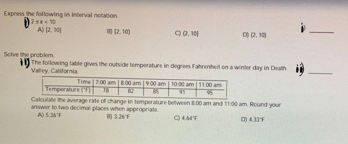 Express the following in interval notation.
2 sx< 10
A) [2, 10]
B) [2, 10)
C) (2, 10]
D) (2, 10)
Solve the problem.
i) The following table gives the outside temperature in degrees Fahrenheit on a winter day in Death
Valley, California.
Time | 7:00 am | 8:00 am | 9:00 am | 10:00 am | 11:00 am
Temperature ("F)
78
82
85
91
95
Calculate the average rate of change in temperature between 8:00 am and 11:00 am. Round your
answer to two decimal places when appropriate.
A) 5.36°F
B) 3.26 F
C) 4.64 F
D) 4.33 F
