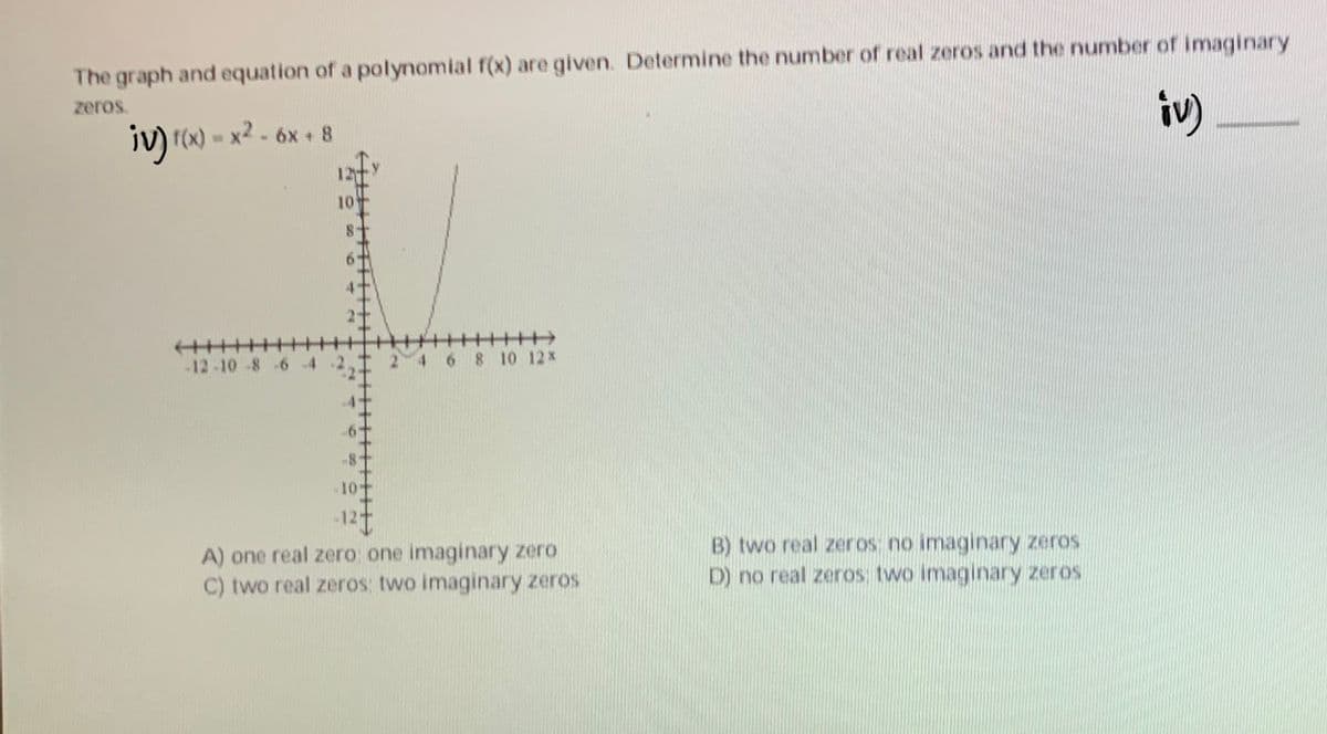 The graph and equation of a polynomial f(x) are given. Determine the number of real zeros and the number of imaginary
zeros.
iv) r(x) = x2 - 6x + 8
iv).
10
-12-10-8 -6 4
2 4
6 8 10 12 x
A) one real zero one imaginary zero
C) two real zeros: two imaginary zeros
B) two real zeros no imaginary zeros
D) no real zeros: two imaginary zeros
