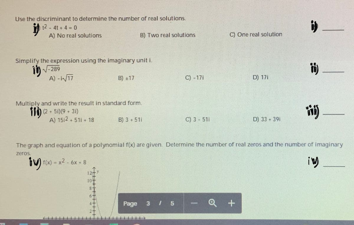 Use the discriminant to determine the number of real solutions.
t2-4t + 4 0
A) No real solutions
B) Two real solutions
C) One real solution
Simplify the expression using the imaginary unit i.
i) V-289
A) - i/17
B) +17
C) -17i
D) 17i
Multiply and write the result in standard form.
110 (2 + 5i)(9 - 31)
A) 1512 + 51i + 18
i)
B) 3 + 51i
C) 3 - 51i
D) 33 391
The graph and equation of a polynomial f(x) are given. Determine the number of real zeros and the number of imaginary
zeros.
iV) f(x) = x2 - 6x + 8
%3!
12
10+
Page
3
I 5
