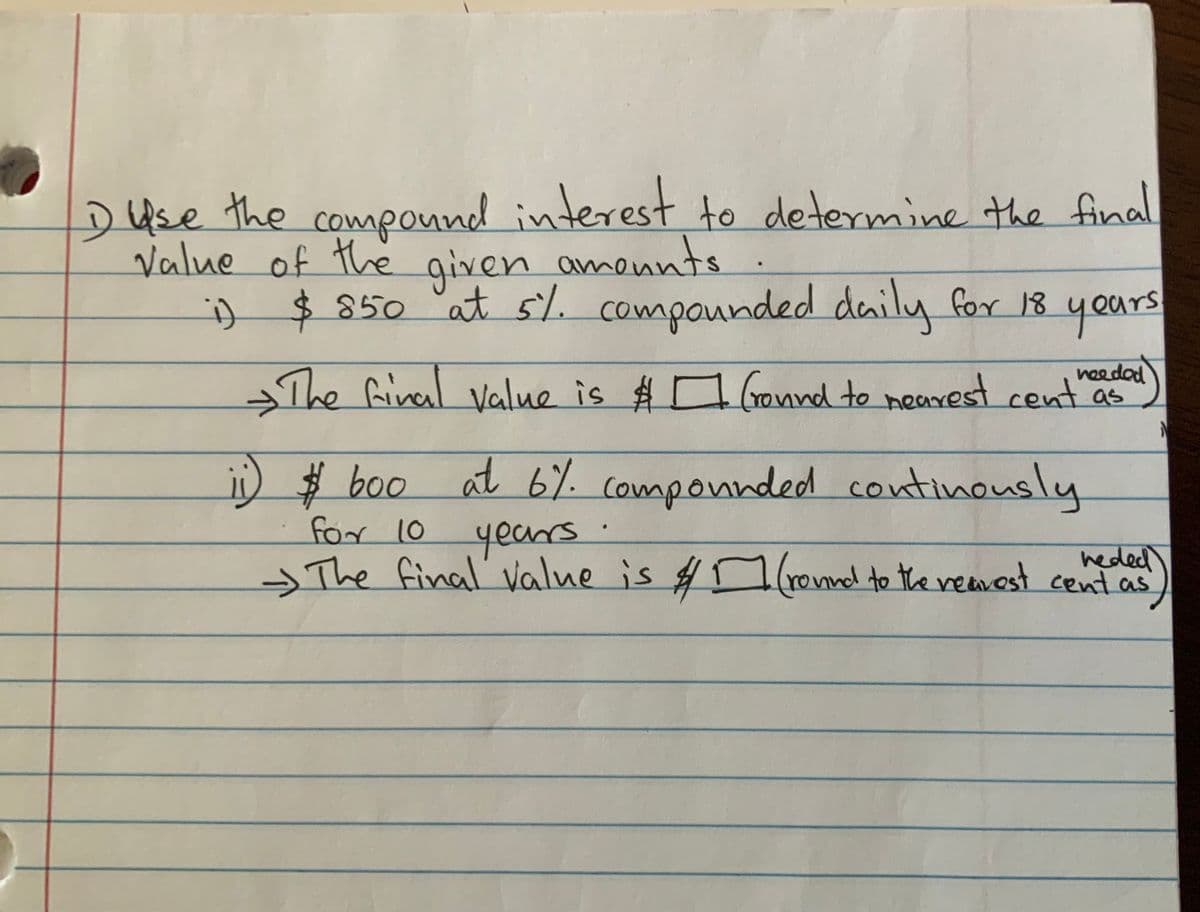 ### Compound Interest Calculation Exercise

Use the compound interest formulas to determine the final value of the given amounts: 

#### Problem 1
1. **Initial Amount (Principal):** $850 
2. **Interest Rate:** 5% compounded daily 
3. **Time Period:** 18 years 

**Question:**
What is the final value of $850 at 5% compounded daily for 18 years?

**Solution Expression:**
The final value is $ \_\_\_\_ (rounded to the nearest cent as needed).

#### Problem 2
1. **Initial Amount (Principal):** $800 
2. **Interest Rate:** 6% compounded continuously 
3. **Time Period:** 10 years 

**Question:**
What is the final value of $800 at 6% compounded continuously for 10 years?

**Solution Expression:**
The final value is $ \_\_\_\_ (rounded to the nearest cent as needed).

### Explanation of Compound Interest
- **Daily Compounding:** When interest is compounded daily, the formula used is:
  \[ A = P \left(1 + \frac{r}{n}\right)^{nt} \]
  where:
  - \( P \) is the principal amount ($850)
  - \( r \) is the annual interest rate (5% or 0.05)
  - \( n \) is the number of times interest is compounded per year (365 for daily)
  - \( t \) is the time the money is invested for in years (18 years)
  - \( A \) is the amount of money accumulated after n years, including interest.

- **Continuous Compounding:** When interest is compounded continuously, the formula used is:
  \[ A = Pe^{rt} \]
  where:
  - \( P \) is the principal amount ($800)
  - \( r \) is the annual interest rate (6% or 0.06)
  - \( t \) is the time the money is invested for in years (10 years)
  - \( e \) is the mathematical constant approximately equal to 2.71828
  - \( A \) is the amount of money accumulated after n years, including interest.

**Note:** Ensure to round the final answers to the nearest cent as required.