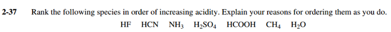 2-37
Rank the following species in order of increasing acidity. Explain your reasons for ordering them as you do.
HF HCN NH3 H2SO4 HCOOH CH4 H20
