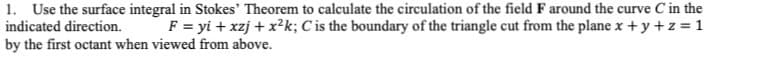 1. Use the surface integral in Stokes' Theorem to calculate the circulation of the field F around the curve C in the
indicated direction. F = yi+xzj + x²k; C is the boundary of the triangle cut from the plane x + y + z = 1
by the first octant when viewed from above.