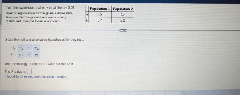 Test the hypothesis that 01 02 at the a= 0.01
level of significance for the given sample data.
Assume that the populations are normally
distributed. Use the P-value approach.
State the null and alternative hypotheses for this test.
Ho: 01
= 0₂
H₂ 01 # 02
Use technology to find the P-value for this test.
The P-value is
(Round to three decimal places as needed.)
n
S
Population 1 Population 2
15
15
3.4
5.2