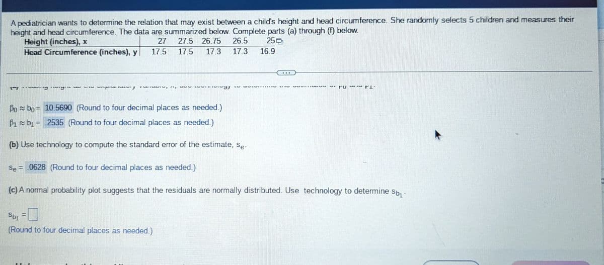 A pediatrician wants to determine the relation that may exist between a child's height and head circumference. She randomly selects 5 children and measures their
height and head circumference. The data are summarized below. Complete parts (a) through (f) below.
Height (inches), x
27
250
27.5 26.75
17.5 17.3
Head Circumference (inches), y 17.5
ry
PALV
-
Sbi
(Round to four decimal places as needed.)
wiwiwgJ
26.5
17.3 16.9
Po bo= 10.5690 (Round to four decimal places as needed.)
P1 b₁= 2535 (Round to four decimal places as needed.)
(b) Use technology to compute the standard error of the estimate, Se-
Se= .0628 (Round to four decimal places as needed.)
(c) A normal probability plot suggests that the residuals are normally distributed. Use technology to determine Sb₁-
TUMI-