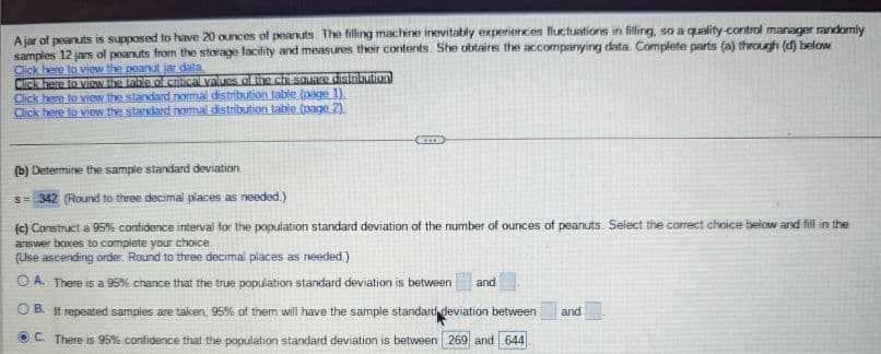 ### Analysis of Peanut Jar Filling Consistency

A jar of peanuts is supposed to have 20 ounces of peanuts. The filling machine inevitably experiences fluctuations in filling, so a quality-control manager randomly samples 12 jars of peanuts from the storage facility and measures their contents. She obtains the accompanying data. Complete parts (a) through (d) below.

- Click [here](#) to view the peanut jar data.
- Click [here](#) to view the table of critical values of the chi-square distribution.
- Click [here](#) to view the standard normal distribution table (page 1).
- Click [here](#) to view the standard normal distribution table (page 2).

---

### (b) Determine the Sample Standard Deviation
The calculated sample standard deviation is:
\[ s = 0.342 \]
*(Round to three decimal places as needed.)*

---

### (c) Construct a 95% Confidence Interval for the Population Standard Deviation
We need to construct a 95% confidence interval for the population standard deviation of the number of ounces of peanuts. Select the correct choice below and fill in the answer boxes to complete your choice.

*(Use ascending order. Round to three decimal places as needed.)*

1. **A: There is a 95% chance that the true population standard deviation is between ______ and ______.**

2. **B: If repeated samples are taken, 95% of them will have the sample standard deviation between ______ and ______.**

3. **C: There is 95% confidence that the population standard deviation is between 0.269 and 0.644.**

For option C:
\[ \text{Lower limit} = 0.269 \]
\[ \text{Upper limit} = 0.644 \]