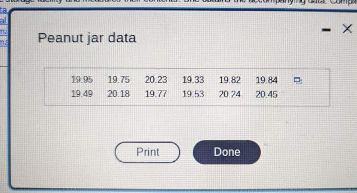 ### Peanut Jar Data

The following table contains data measurements presumably related to peanut jars. This data may represent weights, volumes, or any other quantifiable characteristic of peanut jars. Each value is provided in the format without specifying units.

#### Data Table:
| 19.95 | 19.75 | 20.23 | 19.33 | 19.82 | 19.84 |
|-------|-------|-------|-------|-------|-------|
| 19.49 | 20.18 | 19.77 | 19.53 | 20.24 | 20.45 |

- **Print Button**: There is a button labeled "Print" which can be used to print the displayed data.
- **Done Button**: There is also a "Done" button indicating the completion of the data review process.

This structured data set can be used for various analytical purposes such as statistical analysis or quality control in an educational context.