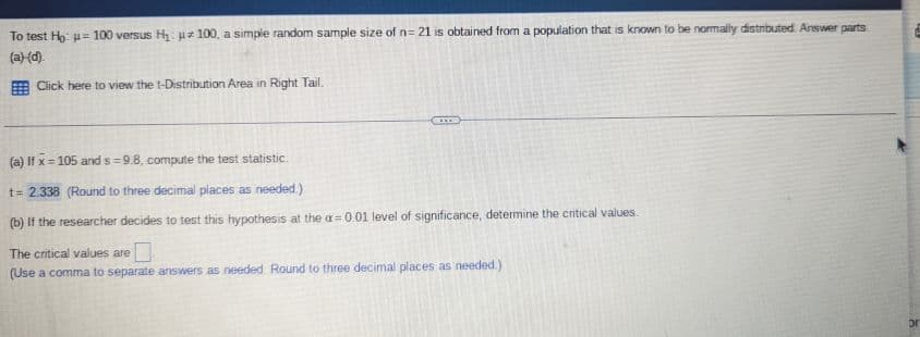 ### Hypothesis Testing on a Sample Mean with a Single Population

To test \( H_0: \mu = 100 \) versus \( H_1: \mu \neq 100 \), a simple random sample size of \( n = 21 \) is obtained from a population that is known to be normally distributed. Answer parts (a)-(d).

#### t-Distribution Area in Right Tail
(There is an instruction to click to view, but since this is text, you would presumably click on a link or button in the webpage for further details on the t-distribution area in the right tail.)

---

#### Part (a)

If \( \bar{x} = 105 \) and \( s = 9.8 \), compute the test statistic.

\[ t = \frac{\bar{x} - \mu}{s / \sqrt{n}} = \frac{105 - 100}{9.8 / \sqrt{21}} \approx 2.338 \]

(Round to three decimal places as needed)

#### Part (b)

If the researcher decides to test this hypothesis at the \( \alpha = 0.01 \) level of significance, determine the critical values.

The critical values are:
\[ \pm 2.831 \]

(Use a comma to separate answers as needed. Round to three decimal places as needed.)

---

For more detailed steps, you might include how to obtain the t-value from a t-distribution table or any software output, and also how to determine the critical values using the degrees of freedom (df = n-1).