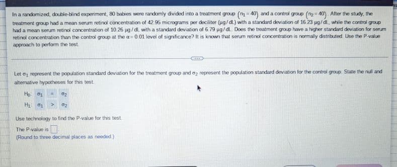 In a randomized, double-blind experiment, 80 babies were randomly divided into a treatment group (n=40) and a control group (n₂-40). After the study, the
treatment group had a mean serum retinol concentration of 42.95 micrograms per deciliter (ug/dL) with a standard deviation of 16 23 µg/dL, while the control group
had a mean serum retinol concentration of 10.26 µg/dL with a standard deviation of 6.79 µg/dL. Does the treatment group have a higher standard deviation for serum
retinol concentration than the control group at the a= 0.01 level of significance? It is known that serum retinol concentration is normally distributed. Use the P-value
approach to perform the test.
Let a represent the population standard deviation for the treatment group and 02 represent the population standard deviation for the control group. State the nuil and
alternative hypotheses for this test.
Ho: 01 = 02
H₁: 01
02
Use technology to find the P-value for this test
The P-value is
(Round to three decimal places as needed.)