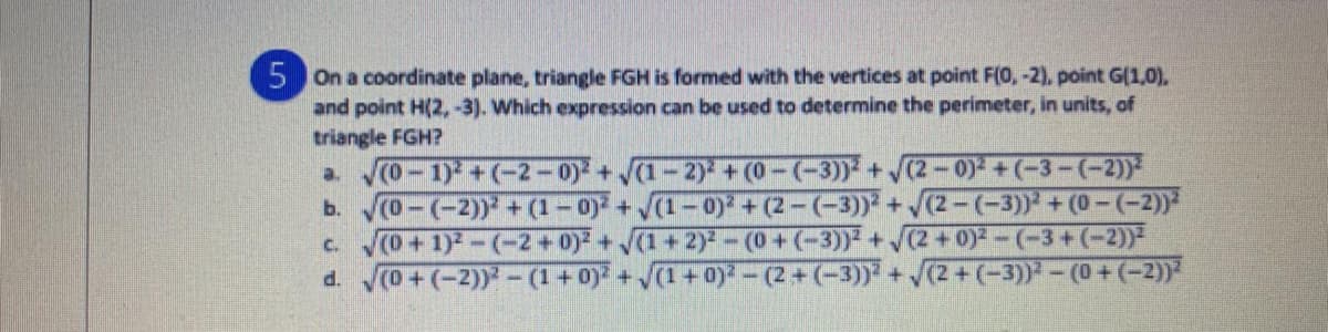 5 On a coordinate plane, triangle FGH is formed with the vertices at point F(0, -2), point G(1,0),
and point H(2, -3). Which expression can be used to determine the perimeter, in units, of
triangle FGH?
a o-1) +(-2-0) +(1-2) + (0-(-3)) +/(2-0) +(-3-(-2)
b. o-(-2)) + (1-0) + (1-o) + (2-(-3)) + (2-(-3)) +(0-(-2)
c. (0+1)-(-2+0)+(1+2)-(0+(-3)) + (2 +0)-(-3+(-2))-
d. 0+(-2)) -(1+ 0) +(1+0)-(2+(-3)) + /(2+(-3))-(0+(-2))*
