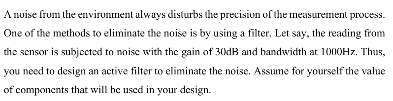 A noise from the environment always disturbs the precision of the measurement process.
One of the methods to eliminate the noise is by using a filter. Let say, the reading from
the sensor is subjected to noise with the gain of 30dB and bandwidth at 1000Hz. Thus,
you need to design an active filter to eliminate the noise. Assume for yourself the value
of components that will be used in your design.
