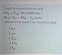 Consider the proposed mechanism below
2X X) (fast, equilibrium)
Xa) + Y XY + Xe (slow)
What are the intermediates if any? (select all that apply)
Ob none
Od. XY
De Ye
