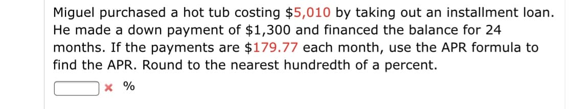 Miguel purchased a hot tub costing $5,010 by taking out an installment loan.
He made a down payment of $1,300 and financed the balance for 24
months. If the payments are $179.77 each month, use the APR formula to
find the APR. Round to the nearest hundredth of a percent.
x %
