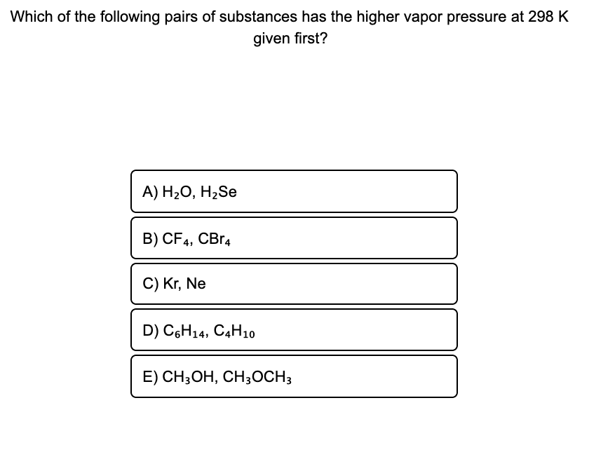 Which of the following pairs of substances has the higher vapor pressure at 298 K
given first?
А) H2О, H,Se
B) CF4,
CBr4
C) Kr, Ne
D) C6H14, C4H10
E) CH;OH, CH3OCH3
