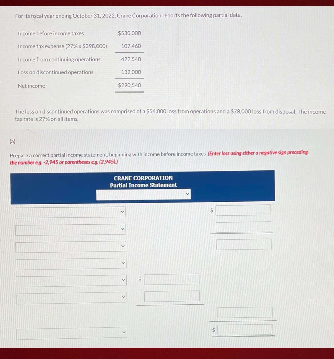 For its fiscal year ending October 31, 2022, Crane Corporation reports the following partial data.
Income before income taxes
$530,000
Income tax expense (27% x $398,000)
107,460
Income from continuing operations
422,540
Loss on discontinued operations
132,000
Net income
$290,540
The loss on discontinued operations was comprised of a $54,000 loss from operations and a $78,000 loss from disposal. The income
tax rate is 27% on all items.
(a)
Prepare a correct partial income statement, beginning with income before income taxes. (Enter loss using either a negative sign preceding
the number eg.-2,945 or parentheses eg. (2,945).)
CRANE CORPORATION
Partial Income Statement
24
%24
