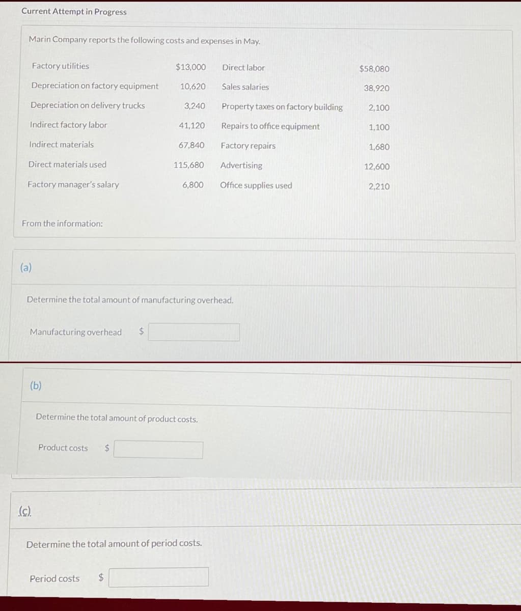 Current Attempt in Progress
Marin Company reports the following costs and expenses in May.
Factory utilities
$13,000
Direct labor
$58,080
Depreciation on factory equipment
10,620
Sales salaries
38,920
Depreciation on delivery trucks
3,240
Property taxes on factory building
2,100
Indirect factory labor
41,120
Repairs to office equipment
1,100
Indirect materials
67,840
Factory repairs
1,680
Direct materials used
115,680
Advertising
12,600
Factory manager's salary
6,800
Office supplies used
2,210
From the information:
(a)
Determine the total amount of manufacturing overhead.
Manufacturing overhead
24
(b)
Determine the total amount of product costs.
Product costs
%24
(c)
Determine the total amount of period costs.
Period costs
24
