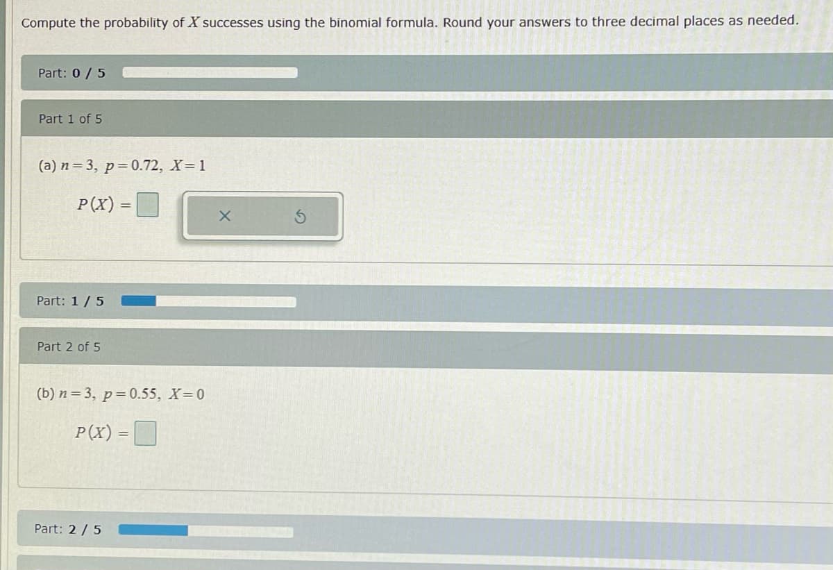 Compute the probability of X successes using the binomial formula. Round your answers to three decimal places as needed.
Part: 0/5
Part 1 of 5
(a) n = 3, p=0.72, X= 1
P(X) =D
Part: 1/5
Part 2 of 5
(b) n = 3, p=0.55, X 0
P(X) =D
Part: 2 /5
