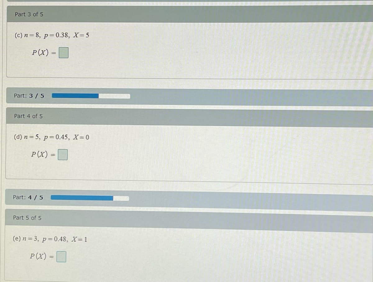 Part 3 of 5
(c) n=8, p=0.38, X=5
P(X) =
%3D
Part: 3 /5
Part 4 of 5
(d) n= 5, p=0.45, X 0
P(X) =D
Part: 4 /5
Part 5 of 5
(e) n=3, p=0.48, X=1
P(x) = D
