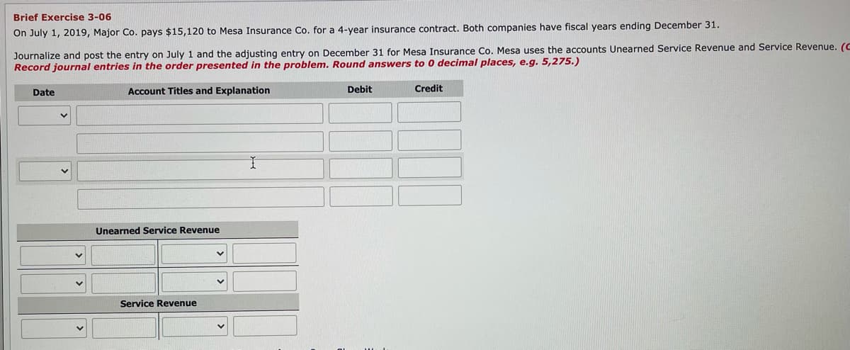 Brief Exercise 3-06
On July 1, 2019, Major Co. pays $15,120 to Mesa Insurance Co. for a 4-year insurance contract. Both companies have fiscal years ending December 31.
Journalize and post the entry on July 1 and the adjusting entry on December 31 for Mesa Insurance Co. Mesa uses the accounts Unearned Service Revenue and Service Revenue. (C
Record journal entries in the order presented in the problem. Round answers to o decimal places, e.g. 5,275.)
Date
Account Titles and Explanation
Debit
Credit
Unearned Service Revenue
Service Revenue
