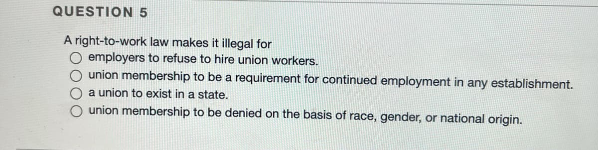 QUESTION 5
A right-to-work law makes it illegal for
employers to refuse to hire union workers.
union membership to be a requirement for continued employment in any establishment.
a union to exist in a state.
union membership to be denied on the basis of race, gender, or national origin.
