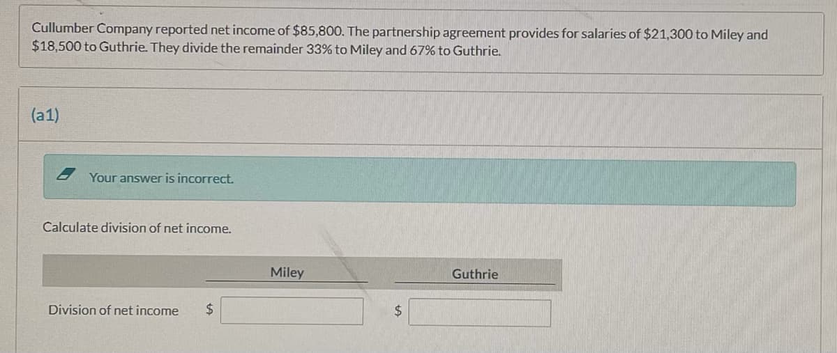 Cullumber Company reported net income of $85,800. The partnership agreement provides for salaries of $21,300 to Miley and
$18,500 to Guthrie. They divide the remainder 33% to Miley and 67% to Guthrie.
(a1)
- Your answer is incorrect.
Calculate division of net income.
Miley
Guthrie
Division of net income
2$
2$
