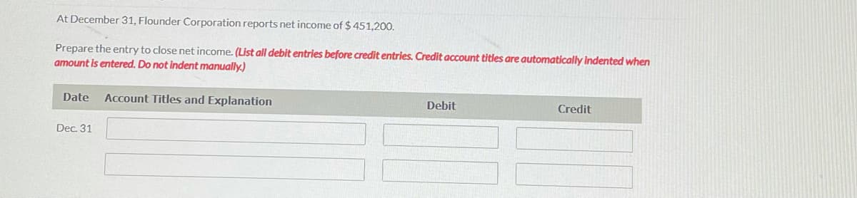 At December 31, Flounder Corporation reports net income of $ 451,200.
Prepare the entry to close net income. (List all debit entries before credit entries. Credit account titles are automatically indented when
amount is entered. Do not indent manually.)
Date
Account Titles and Explanation
Debit
Credit
Dec. 31
