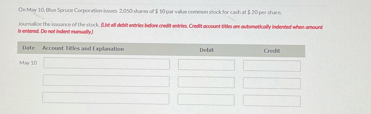 On May 10, Blue Spruce Corporation issues 2,050 shares of $ 10 par value common stock for cash at $ 20 per share.
Journalize the issuance of the stock. (List all debit entries before credit entries. Credit account titles are automatically indented when amount
Is entered. Do not indent manually.)
Date
Account Titles and Explanation
Debit
Credit
May 10
