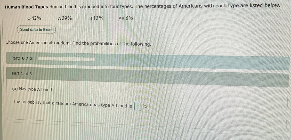 Human Blood Types Human blood is grouped into four types. The percentages of Americans with each type are listed below.
0 42%
A 39%
B 13%
АВ 6%
Send data to Excel
Choose one American at random. Find the probabilities of the following.
Part: 0 / 3
Part 1 of 3
(a) Has type A blood
The probability that a random American has type A blood is
