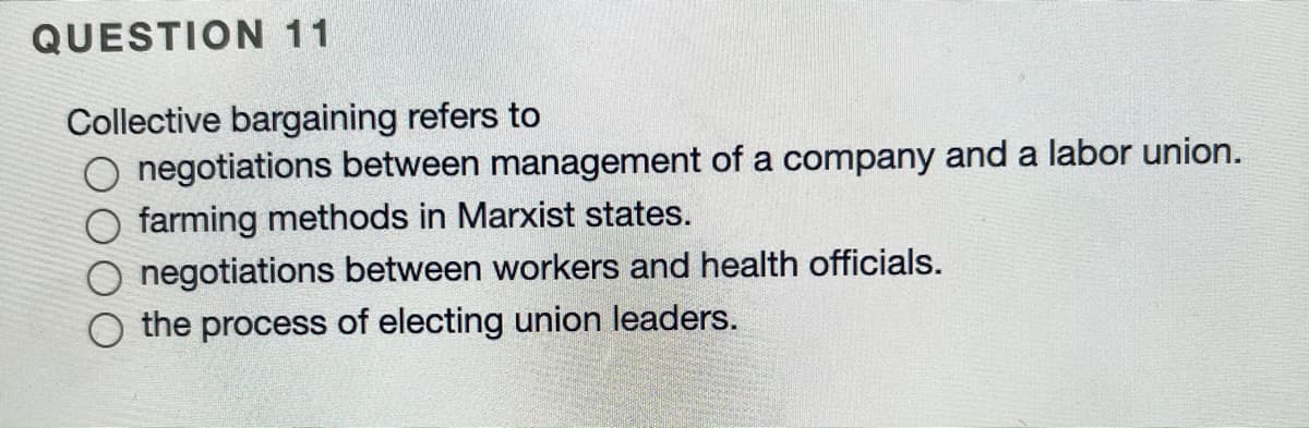 QUESTION 11
Collective bargaining refers to
O negotiations between management of a company and a labor union.
farming methods in Marxist states.
negotiations between workers and health officials.
the process of electing union leaders.
