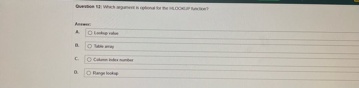 **Question 12:**

Which argument is optional for the HLOOKUP function?  

**Answer:**

- **A.** Lookup value  
- **B.** Table array  
- **C.** Column index number  
- **D.** Range lookup  

---

**Explanation:**

The HLOOKUP function in Excel is used to look up data in a row-wise manner. The syntax for the HLOOKUP function is:

`HLOOKUP(lookup_value, table_array, row_index_num, [range_lookup])`

In this function:
- **Lookup value**: The value to search for in the first row of the table array. (Required)
- **Table array**: The table of information wherein data is looked up. (Required)
- **Row index number**: The row number in the table array from which to retrieve a value. (Required)
- **Range lookup**: A logical value that specifies whether you want an exact match or an approximate match. This argument is optional. If omitted, it defaults to TRUE (approximate match).