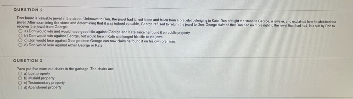 QUESTION 2
Don found a valuable jewel in the street. Unknown to Don, the jewel had jarred loose and fallen from a bracelet belonging to Kate. Don brought the stone to George, a jeweler, and explained how he obtained the
jewel. After examining the stone and detemining that it was indeed valuable, George refused to return the jewel to Don. George claimed that Don had no more right to the jewel than had had. In a suit by Don to
recover the jewel from George:
O a) Don would win and would have good title against George and Kate since he found it on public property
O b) Don would win against George, but would lose if Kate challenged his title to the jewel
O c) Don would lose against George since George can now claim he found it on his own premises
O d) Don would lose against either George or Kate
QUESTION 3
Paco put five worn out chairs in the garbage. The chairs are:
O a) Lost property
O b) Mislaid property
O c) Testamentary property
O d) Abandoned property
