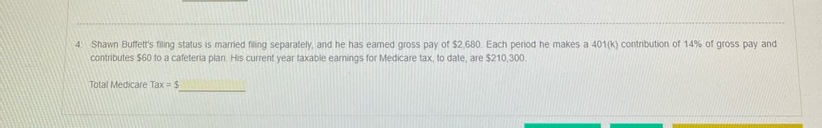 4: Shawn Buffett's filing status is married filing separately, and he has earned gross pay of $2,680. Each period he makes a 401(k) contribution of 14% of gross pay and
contributes $60 to a cafeteria plan. His current year taxable earnings for Medicare tax, to date, are $210,300.
Total Medicare Tax = $