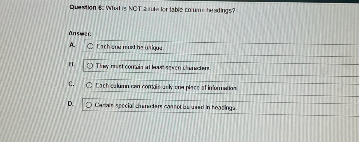 Question 6: What is NOT a rule for table column headings?
Answer:
A.
B.
C.
D.
Each one must be unique.
They must contain at least seven characters.
Each column can contain only one piece of information.
O Certain special characters cannot be used in headings.