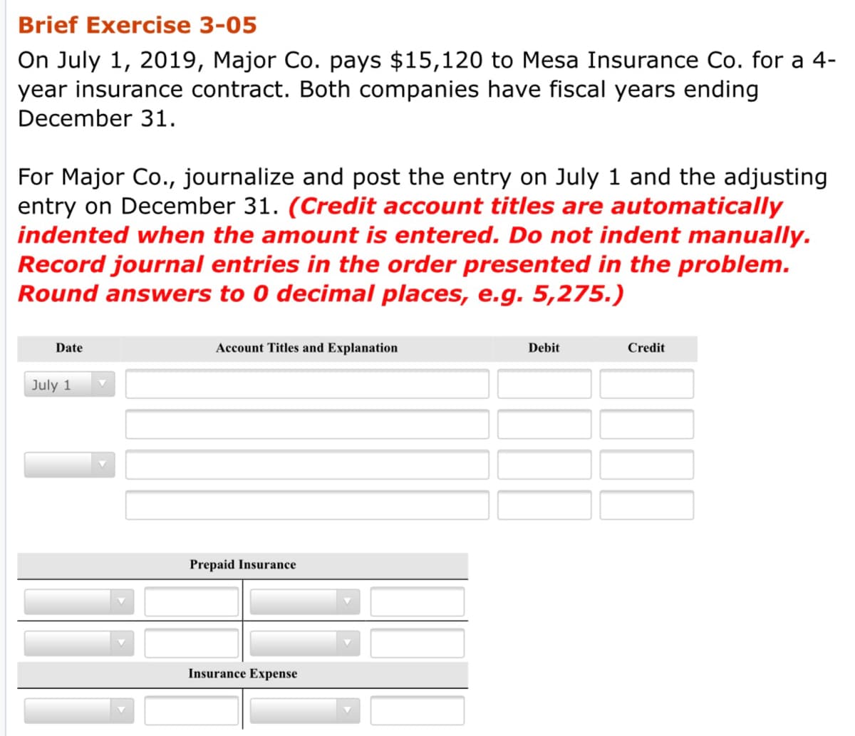 Brief Exercise 3-05
On July 1, 2019, Major Co. pays $15,120 to Mesa Insurance Co. for a 4-
year insurance contract. Both companies have fiscal years ending
December 31.
For Major Co., journalize and post the entry on July 1 and the adjusting
entry on December 31. (Credit account titles are automatically
indented when the amount is entered. Do not indent manually.
Record journal entries in the order presented in the problem.
Round answers to 0 decimal places, e.g. 5,275.)
Date
Account Titles and Explanation
Debit
Credit
July 1
Prepaid Insurance
Insurance Expense
