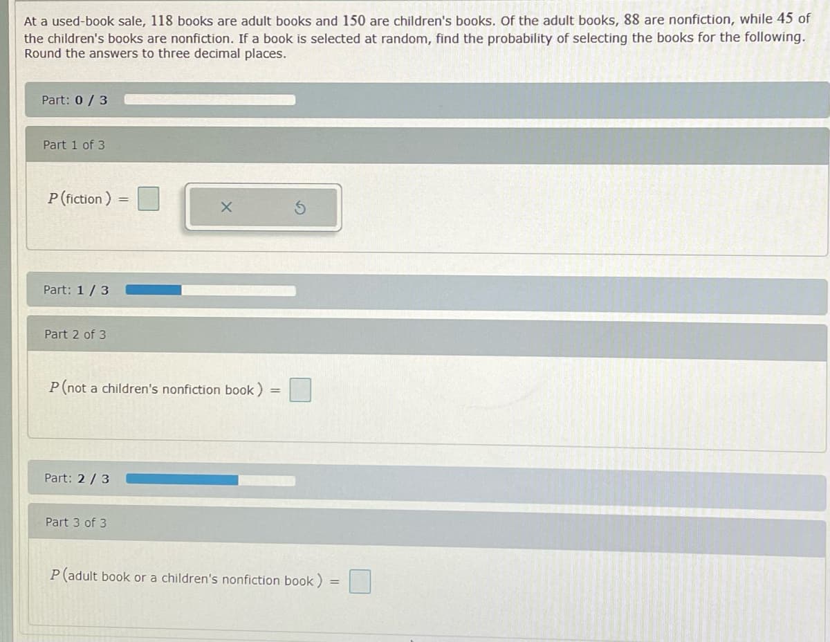 At a used-book sale, 118 books are adult books and 150 are children's books. Of the adult books, 88 are nonfiction, while 45 of
the children's books are nonfiction. If a book is selected at random, find the probability of selecting the books for the following.
Round the answers to three decimal places.
Part: 0 / 3
Part 1 of 3
P (fiction )
Part: 1/3
Part 2 of 3
P(not a children's nonfiction book) =
Part: 2/3
Part 3 of 3
P(adult book or a children's nonfiction book)
