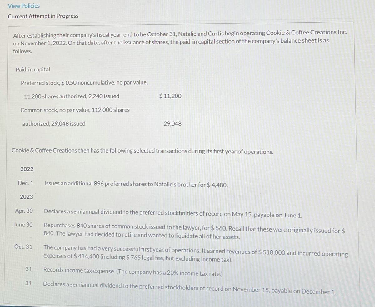 View Policies
Current Attempt in Progress
After establishing their company's fiscal year-end to be October 31, Natalie and Curtis begin operating Cookie & Coffee Creations Inc.
on November 1, 2022. On that date, after the issuance of shares, the paid-in capital section of the company's balance sheet is as
follows.
Paid-in capital
Preferred stock, $0.50 noncumulative, no par value,
11,200 shares authorized, 2,240 issued
$11,200
Common stock, no par value, 112,000 shares
authorized, 29,048 issued
29,048
Cookie & Coffee Creations then has the following selected transactions during its first year of operations.
2022
Dec. 1
Issues an additional 896 preferred shares to Natalie's brother for $ 4,480.
2023
Apr. 30
Declares a semiannual dividend to the preferred stockholders of record on May 15, payable on June 1.
Repurchases 840 shares of common stock issued to the lawyer, for $ 560. Recall that these were originally issued for $
840. The lawyer had decided to retire and wanted to liquidate all of her assets.
June 30
Oct. 31
The company has had a very successful first year. of operations. It earned revenues of $518,000 and incurred operating
expenses of $ 414,400 (including $765 legal fee, but excluding income tax).
31
Records income tax expense. (The company has a 20% income tax rate.)
31
Declares a semiannual dividend to the preferred stockholders of record on November 15, payable on December 1.
