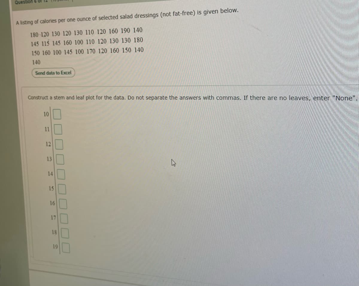 Question 6 Of
A listing of calories per one ounce of selected salad dressings (not fat-free) is given below.
180 120 130 120 130 110 120 160 190 140
145 115 145 160 100 110 120 130 130 180
150 160 100 145 100 170 120 160 150 140
140
Send data to Excel
Construct a stem and leaf plot for the data. Do not separate the answers with commas. If there are no leaves, enter "None".
10
11
12
13
14
15
16
17
18
19
