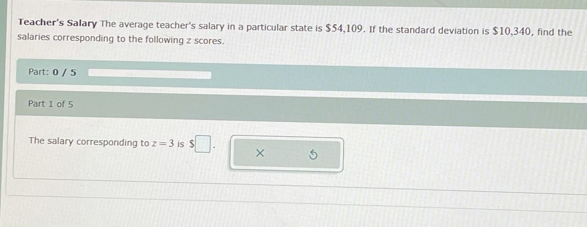 Teacher's Salary The average teacher's salary in a particular state is $54,109. If the standard deviation is $10,340, find the
salaries corresponding to the following z scores.
Part: 0 / 5
Part 1 of 5
The salary corresponding to z=3 is $
