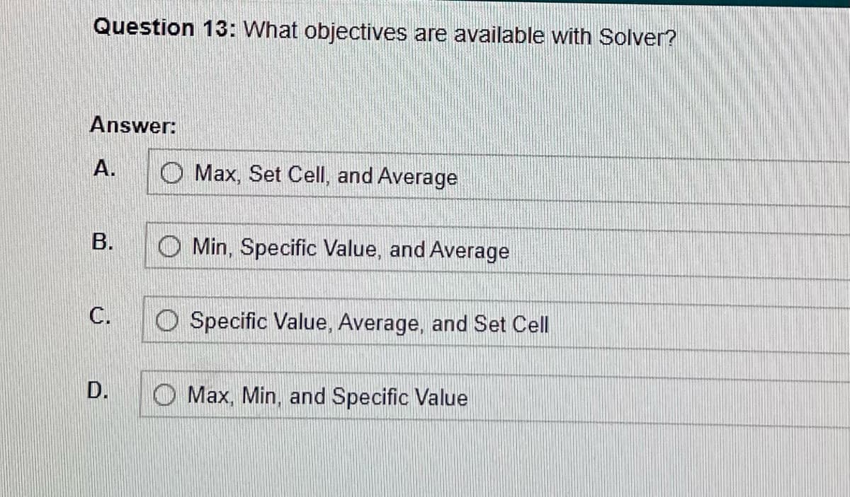 **Question 13:**
*What objectives are available with Solver?*

**Answer:**

A. ☐ Max, Set Cell, and Average

B. ☐ Min, Specific Value, and Average

C. ☐ Specific Value, Average, and Set Cell

D. ☐ Max, Min, and Specific Value