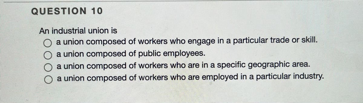 QUESTION 10
An industrial union is
O a union composed of workers who engage in a particular trade or skill.
a union composed of public employees.
a union composed of workers who are in a specific geographic area.
a union composed of workers who are employed in a particular industry.
